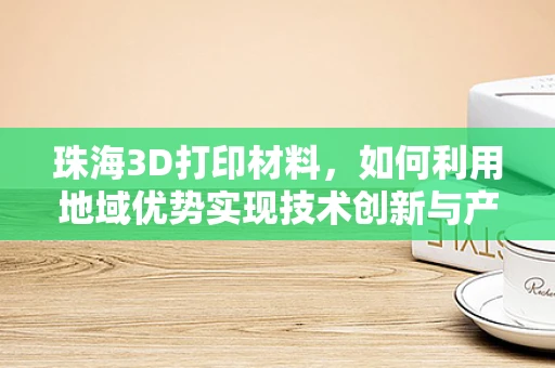 珠海3D打印材料，如何利用地域优势实现技术创新与产业升级？