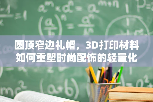 圆顶窄边礼帽，3D打印材料如何重塑时尚配饰的轻量化与个性化？