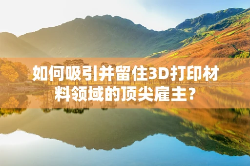 如何吸引并留住3D打印材料领域的顶尖雇主？
