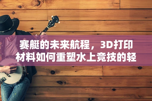 赛艇的未来航程，3D打印材料如何重塑水上竞技的轻量化挑战？