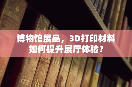 博物馆展品，3D打印材料如何提升展厅体验？