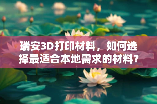 瑞安3D打印材料，如何选择最适合本地需求的材料？