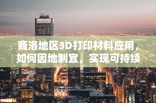 商洛地区3D打印材料应用，如何因地制宜，实现可持续发展？