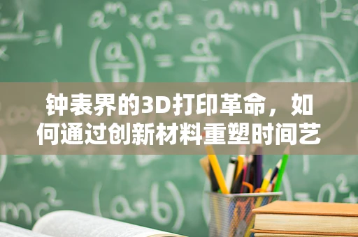 钟表界的3D打印革命，如何通过创新材料重塑时间艺术？