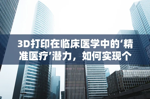 3D打印在临床医学中的‘精准医疗’潜力，如何实现个性化治疗方案的定制化？
