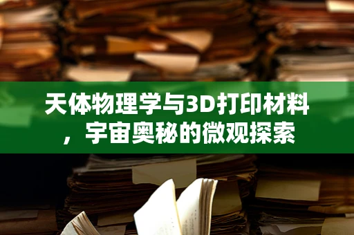 天体物理学与3D打印材料，宇宙奥秘的微观探索
