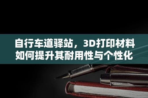 自行车道驿站，3D打印材料如何提升其耐用性与个性化设计？