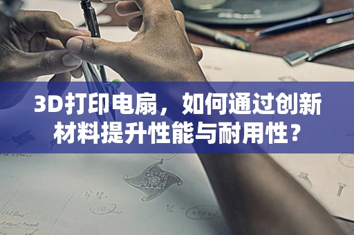 3D打印电扇，如何通过创新材料提升性能与耐用性？