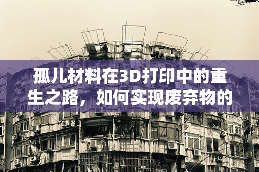 孤儿材料在3D打印中的重生之路，如何实现废弃物的高效再利用？