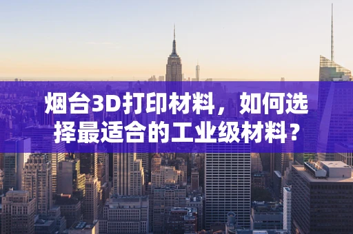 烟台3D打印材料，如何选择最适合的工业级材料？
