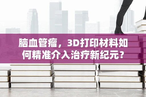 脑血管瘤，3D打印材料如何精准介入治疗新纪元？