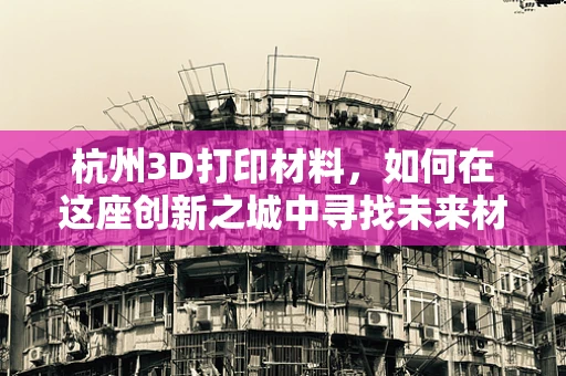 杭州3D打印材料，如何在这座创新之城中寻找未来材料的钥匙？