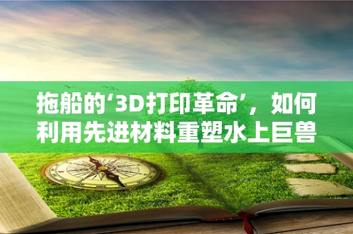 拖船的‘3D打印革命’，如何利用先进材料重塑水上巨兽？