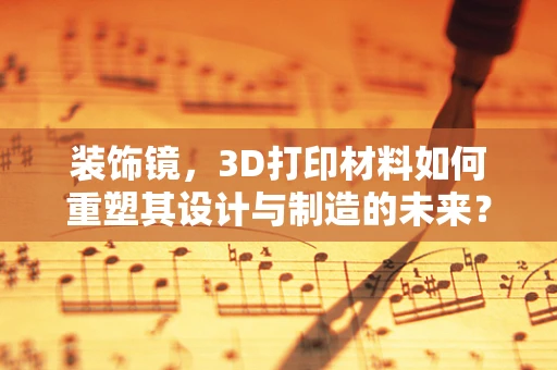 装饰镜，3D打印材料如何重塑其设计与制造的未来？
