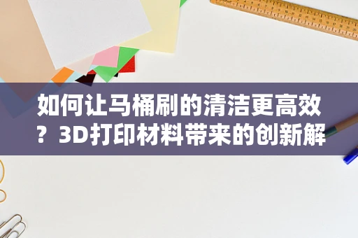 如何让马桶刷的清洁更高效？3D打印材料带来的创新解决方案