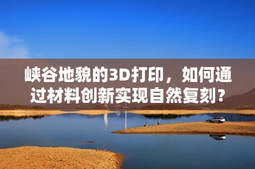 峡谷地貌的3D打印，如何通过材料创新实现自然复刻？