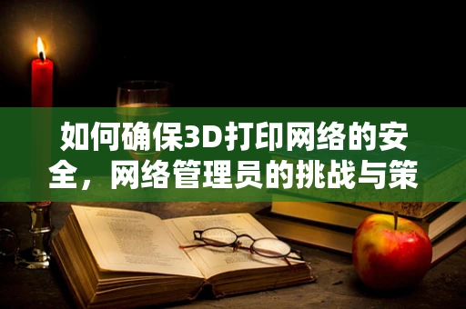 如何确保3D打印网络的安全，网络管理员的挑战与策略？