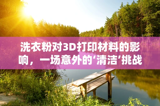 洗衣粉对3D打印材料的影响，一场意外的‘清洁’挑战？