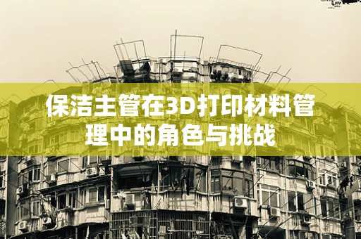 保洁主管在3D打印材料管理中的角色与挑战