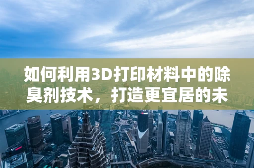 如何利用3D打印材料中的除臭剂技术，打造更宜居的未来？