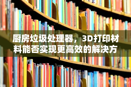 厨房垃圾处理器，3D打印材料能否实现更高效的解决方案？