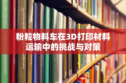 粉粒物料车在3D打印材料运输中的挑战与对策
