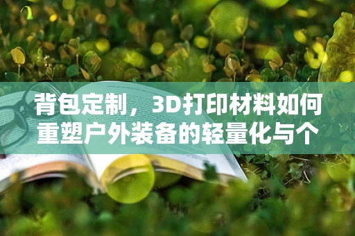 背包定制，3D打印材料如何重塑户外装备的轻量化与个性化？
