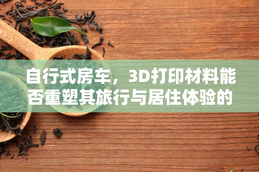 自行式房车，3D打印材料能否重塑其旅行与居住体验的未来？