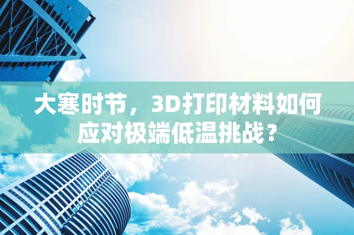 大寒时节，3D打印材料如何应对极端低温挑战？