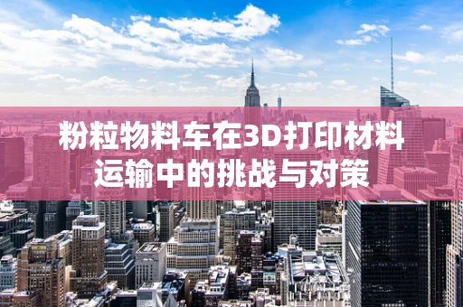 粉粒物料车在3D打印材料运输中的挑战与对策