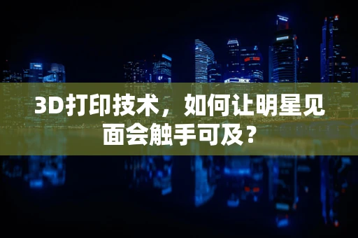 3D打印技术，如何让明星见面会触手可及？