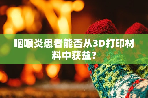 咽喉炎患者能否从3D打印材料中获益？