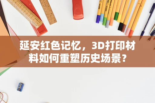 延安红色记忆，3D打印材料如何重塑历史场景？