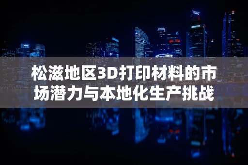 松滋地区3D打印材料的市场潜力与本地化生产挑战