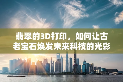翡翠的3D打印，如何让古老宝石焕发未来科技的光彩？