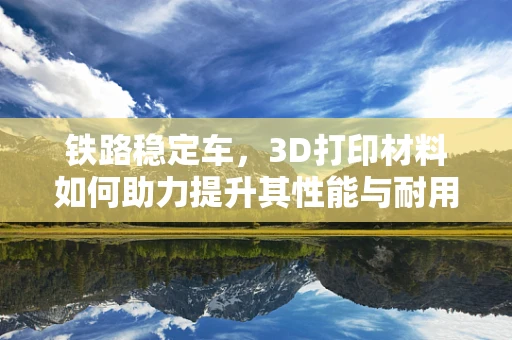 铁路稳定车，3D打印材料如何助力提升其性能与耐用性？