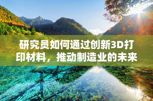 研究员如何通过创新3D打印材料，推动制造业的未来？