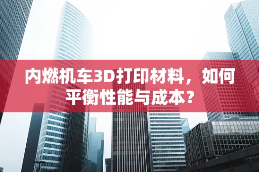内燃机车3D打印材料，如何平衡性能与成本？