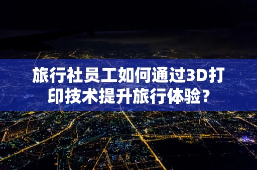 旅行社员工如何通过3D打印技术提升旅行体验？