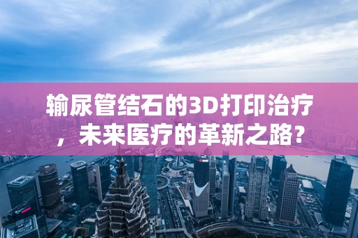 输尿管结石的3D打印治疗，未来医疗的革新之路？