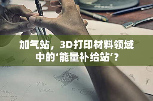 加气站，3D打印材料领域中的‘能量补给站’？