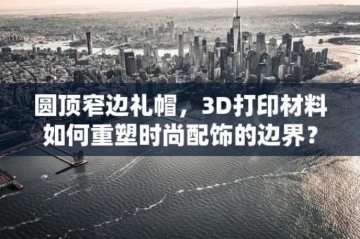 圆顶窄边礼帽，3D打印材料如何重塑时尚配饰的边界？