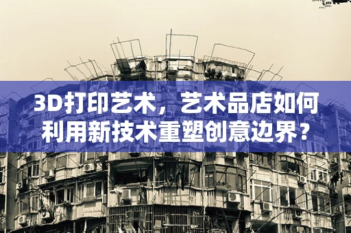 3D打印艺术，艺术品店如何利用新技术重塑创意边界？
