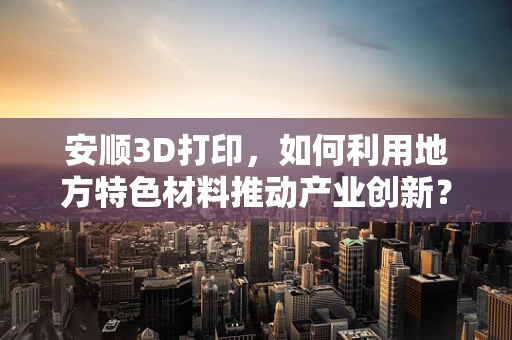安顺3D打印，如何利用地方特色材料推动产业创新？
