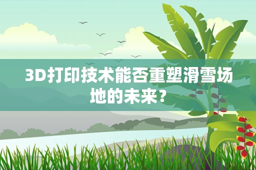3D打印技术能否重塑滑雪场地的未来？