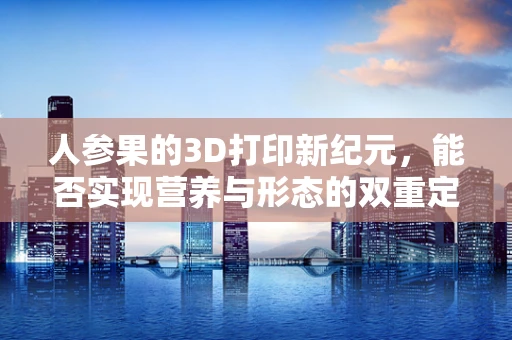 人参果的3D打印新纪元，能否实现营养与形态的双重定制？