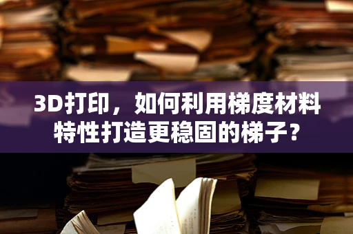 3D打印，如何利用梯度材料特性打造更稳固的梯子？