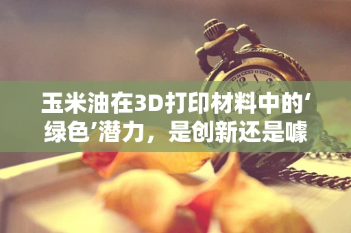 玉米油在3D打印材料中的‘绿色’潜力，是创新还是噱头？
