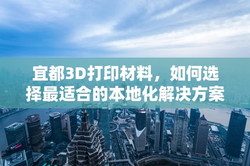 宜都3D打印材料，如何选择最适合的本地化解决方案？