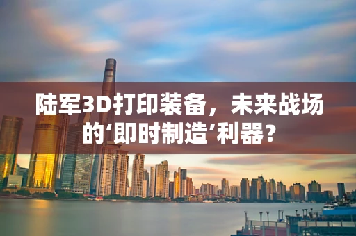 陆军3D打印装备，未来战场的‘即时制造’利器？